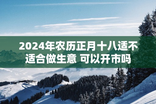 2025年农历正月十八适不适合做生意 可以开市吗