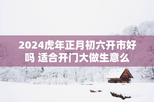 2025蛇年正月初六开市好吗 适合开门大做生意么