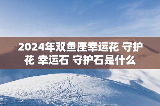 2025年双鱼座幸运花 守护花 幸运石 守护石是什么
