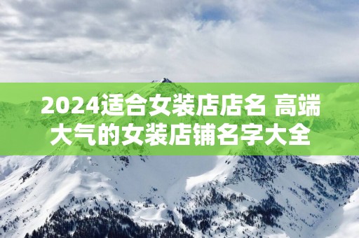 2025适合女装店店名 高端大气的女装店铺名字大全