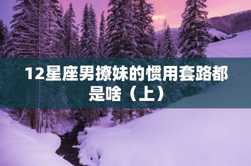 12星座男撩妹的惯用套路都是啥(上) 12星座男撩妹的惯用套路都是啥(上)