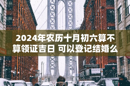 2025年农历十月初六算不算领证吉日 可以登记结婚么