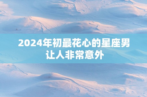 2025年初最花心的星座男 让人非常意外