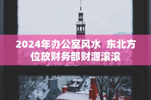 2025年办公室风水  东北方位放财务部财源滚滚