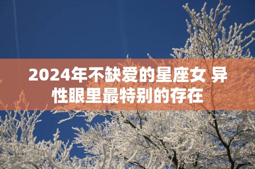 2025年不缺爱的星座女 异性眼里最特别的存在