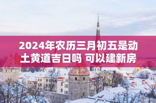 2025年农历三月初五是动土黄道吉日吗 可以建新房吗