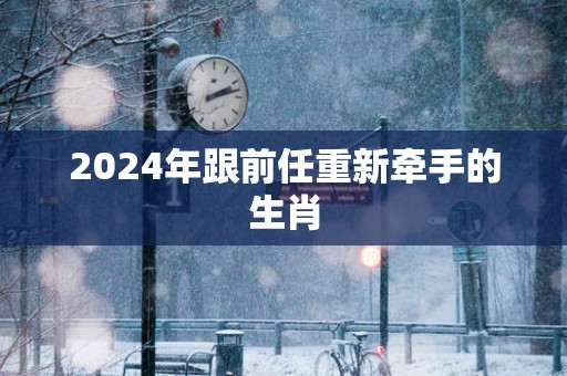 2025年跟前任重新牵手的生肖