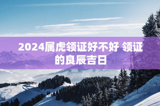 2025属虎领证好不好 领证的良辰吉日