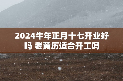 2025蛇年正月十七开业好吗 老黄历适合开工吗