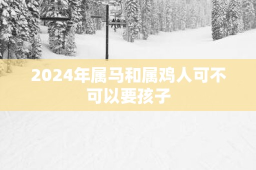 2025年属马和属鸡人可不可以要孩子