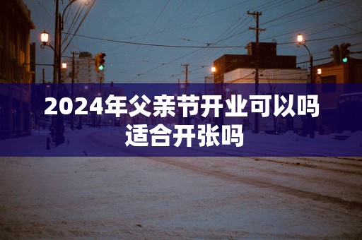 2025年父亲节开业可以吗 适合开张吗