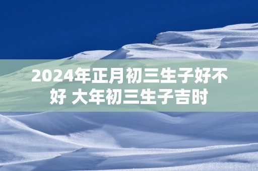 2025年正月初三生子好不好 大年初三生子吉时