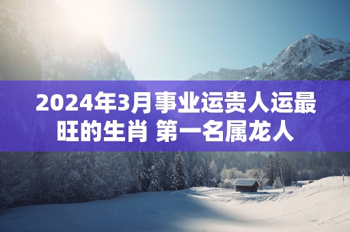 2025年3月事业运贵人运最旺的生肖 第一名属龙人