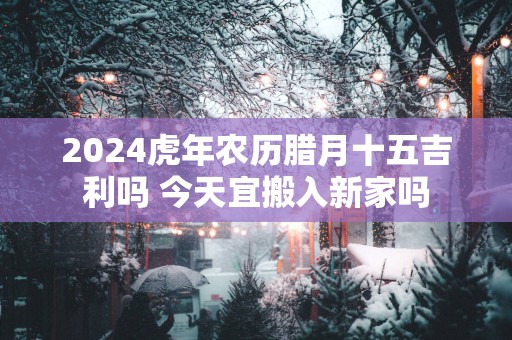 2025蛇年农历腊月十五吉利吗 今天宜搬入新家吗