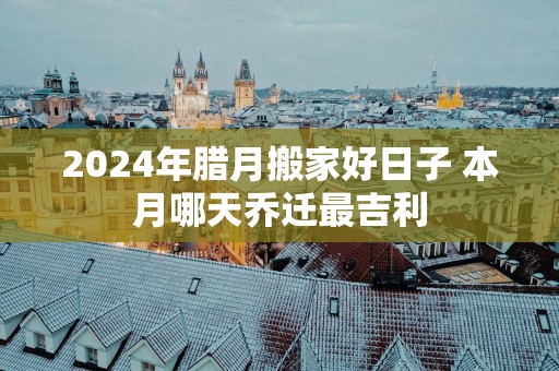 2025年腊月搬家好日子 本月哪天乔迁最吉利