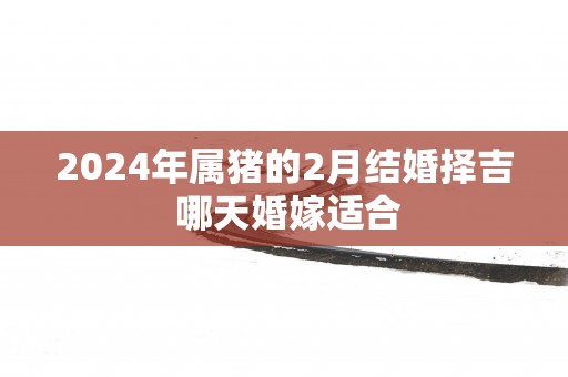 2025年属猪的2月结婚择吉 哪天婚嫁适合