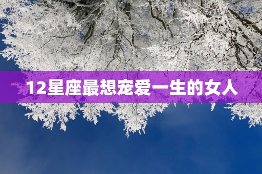 12星座最想宠爱一生的女人