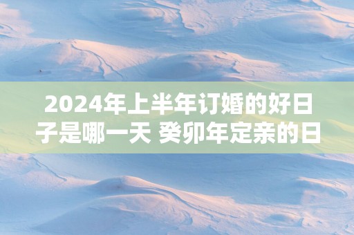 2025年上半年订婚的好日子是哪一天 癸卯年定亲的日子怎么选