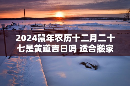 2025蛇年农历十二月二十七是黄道吉日吗 适合搬家吗