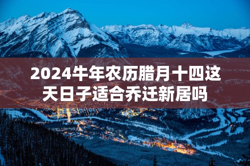 2025蛇年农历腊月十四这天日子适合乔迁新居吗