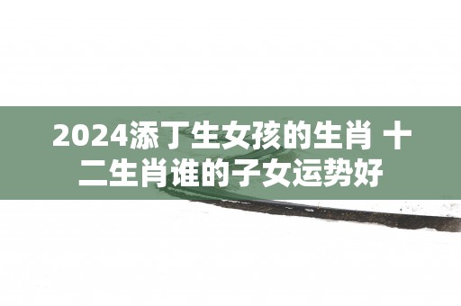 2025添丁生女孩的生肖 十二生肖谁的子女运势好
