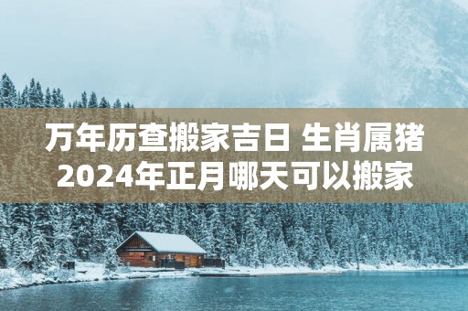 万年历查搬家吉日 生肖属猪2025年正月哪天可以搬家入住