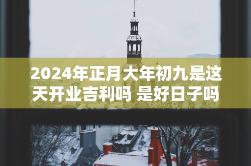 2025年正月大年初九是这天开业吉利吗 是好日子吗