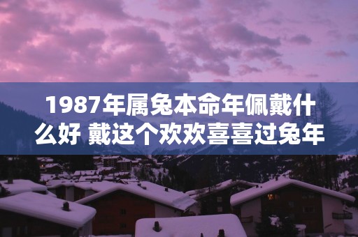 1987年属兔本命年佩戴什么好 戴这个欢欢喜喜过蛇年
