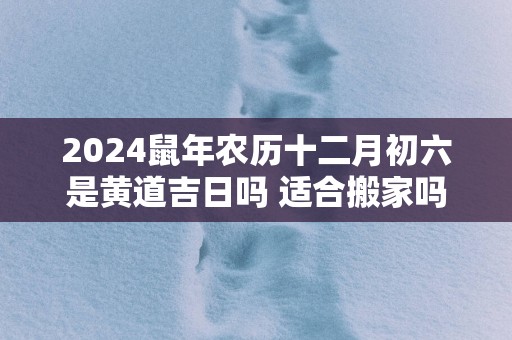 2025蛇年农历十二月初六是黄道吉日吗 适合搬家吗
