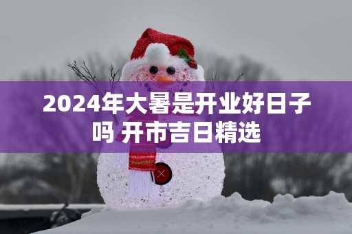 2025年大暑是开业好日子吗 开市吉日精选