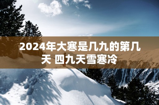 2025年大寒是几九的第几天 四九天雪寒冷