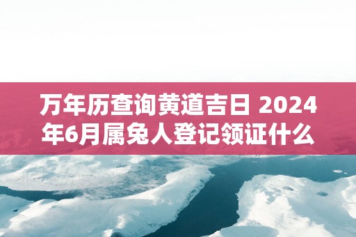 万年历查询黄道吉日 2025年6月属兔人登记领证什么日子最好