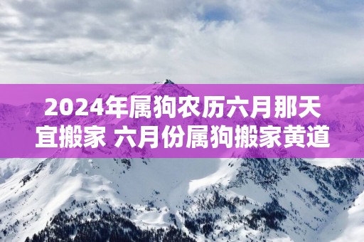 2025年属狗农历六月那天宜搬家 六月份属狗搬家黄道吉日