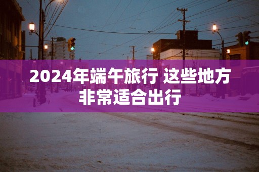 2025年端午旅行 这些地方非常适合出行