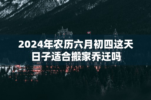 2025年农历六月初四这天日子适合搬家乔迁吗