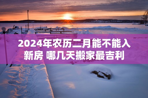 2025年农历二月能不能入新房 哪几天搬家最吉利