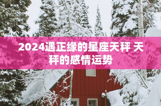 2025遇正缘的星座天秤 天秤的感情运势