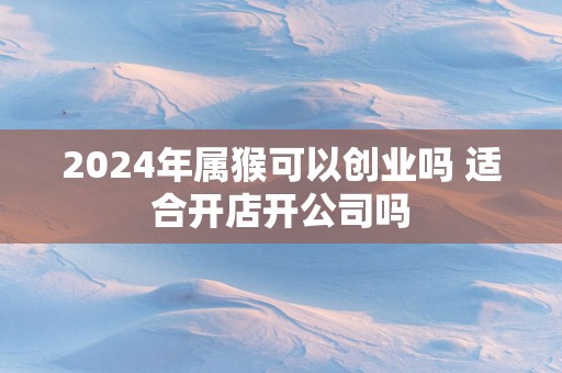 2025年属猴可以创业吗 适合开店开公司吗