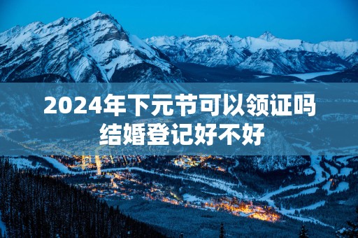2025年下元节可以领证吗 结婚登记好不好