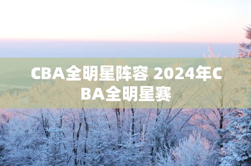 CBA全明星阵容 2025年CBA全明星赛