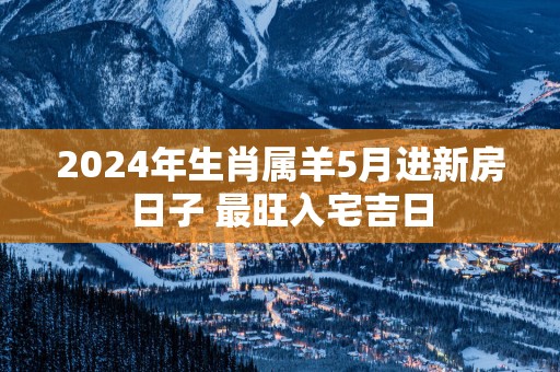 2025年生肖属羊5月进新房日子 最旺入宅吉日