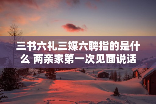 三书六礼三媒六聘指的是什么 两亲家第一次见面说话技巧
