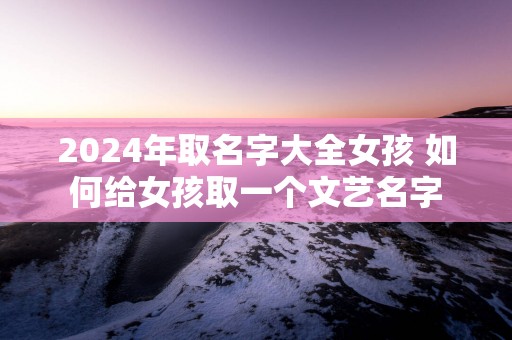 2025年取名字大全女孩 如何给女孩取一个文艺名字