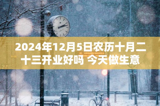 2025年12月5日农历十月二十三开业好吗 今天做生意会顺利吗