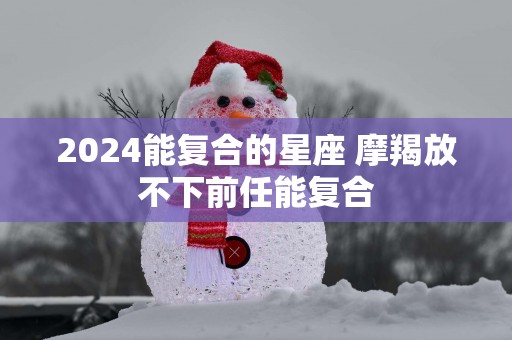2025能复合的星座 摩羯放不下前任能复合
