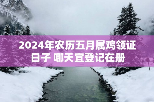 2025年农历五月属鸡领证日子 哪天宜登记在册