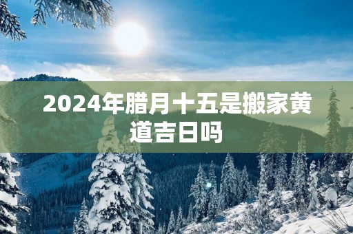 2025年腊月十五是搬家黄道吉日吗