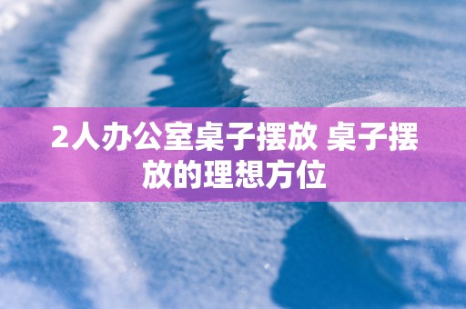 2人办公室桌子摆放 桌子摆放的理想方位