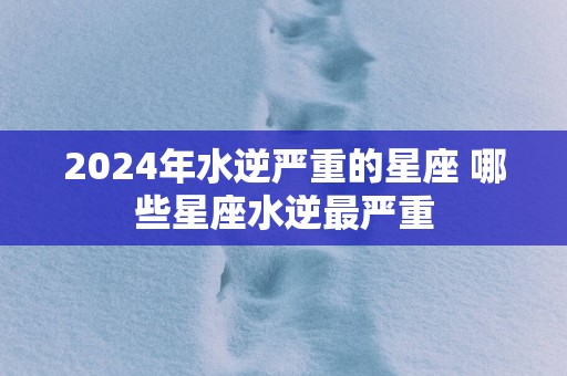 2025年水逆严重的星座 哪些星座水逆最严重