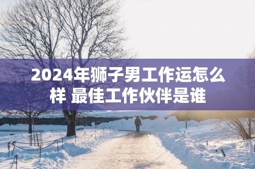 2025年狮子男工作运怎么样 最佳工作伙伴是谁